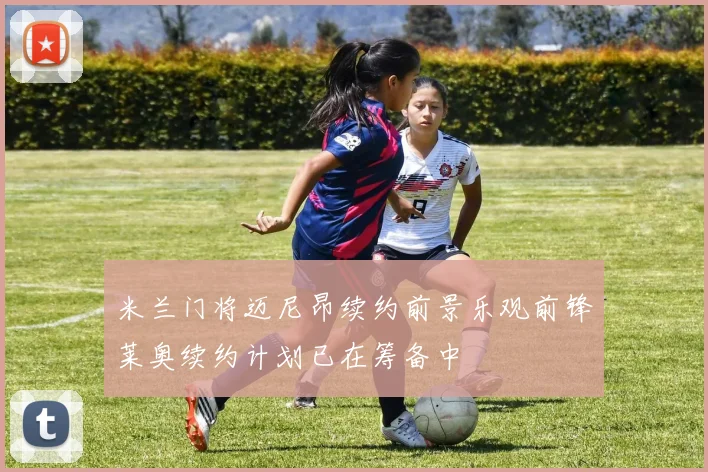 米兰门将迈尼昂续约前景乐观前锋莱奥续约计划已在筹备中