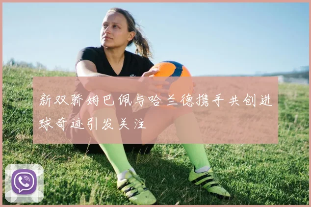 新双骄姆巴佩与哈兰德携手共创进球奇迹引发关注