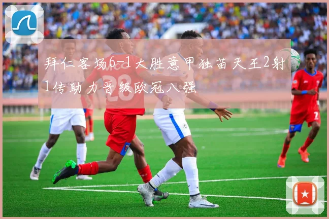 拜仁客场6-1大胜意甲独苗天王2射1传助力晋级欧冠八强